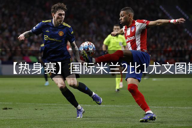 【热身赛】国际米兰2比1尤文图斯，迪马尔科破门