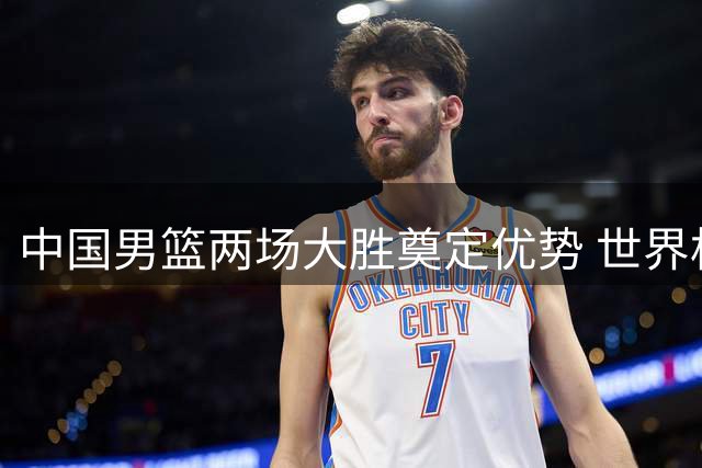 中国男篮两场大胜奠定优势 世界杯出线形势渐趋明朗