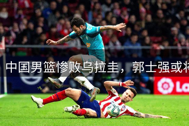 中国男篮惨败乌拉圭，郭士强或将进行五方面调整