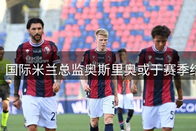 国际米兰总监奥斯里奥或于赛季结束离任