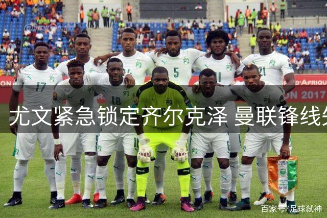 尤文紧急锁定齐尔克泽 曼联锋线失意人将重返意甲