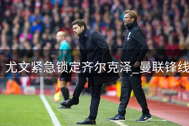 尤文紧急锁定齐尔克泽 曼联锋线失意人将重返意甲