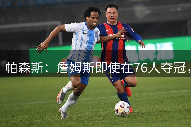 帕森斯：詹姆斯即使在76人夺冠，也改变不了GOAT的争论