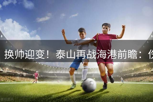 换帅迎变！泰山再战海港前瞻：伤病洗牌+铁帅治军，全新阵容蓄势亮剑