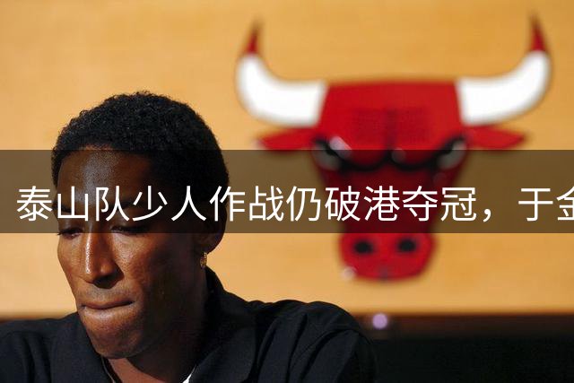 泰山队少人作战仍破港夺冠，于金永神勇扑点保住胜利果实