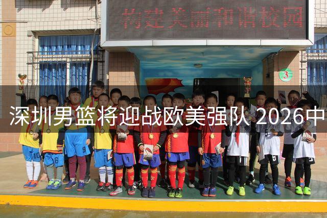 深圳男篮将迎战欧美强队 2026中外篮球挑战赛即将打响
