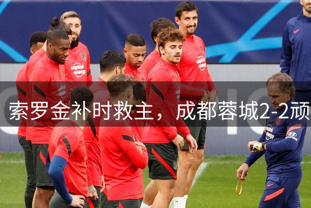 索罗金补时救主，成都蓉城2-2顽强战平北京国安