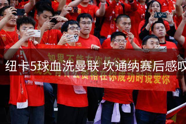 纽卡5球血洗曼联 坎通纳赛后感叹：这队真狠