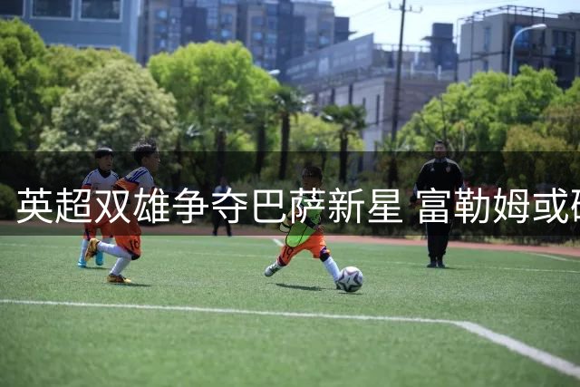英超双雄争夺巴萨新星 富勒姆或砸千万欧引援福特