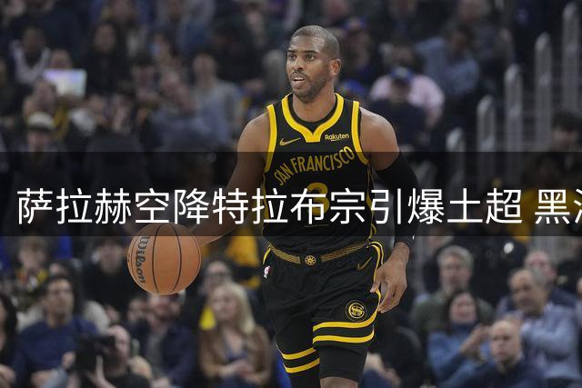 萨拉赫空降特拉布宗引爆土超 黑海之滨迎来"埃及法老