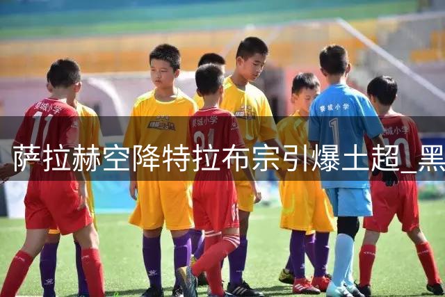 萨拉赫空降特拉布宗引爆土超 黑海之滨迎来"埃及法老