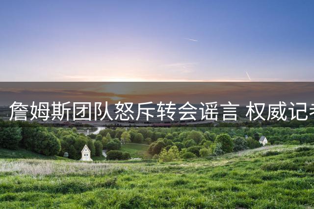 詹姆斯团队怒斥转会谣言 权威记者证实其决策从未动摇