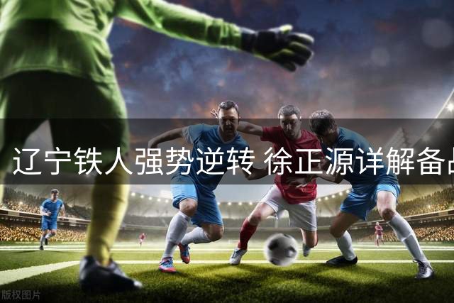 辽宁铁人强势逆转 徐正源详解备战秘诀与未来规划
