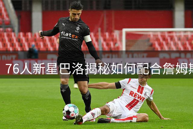 76人新星巴洛揭秘如何配合詹姆斯：苦练三分准备接传奇喂球