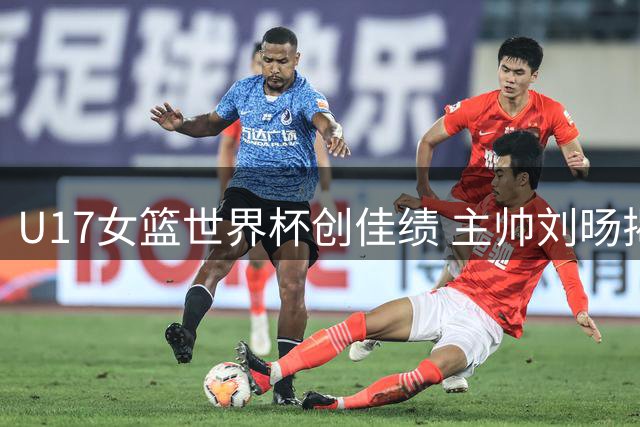 U17女篮世界杯创佳绩 主帅刘旸揭秘团队成长密码