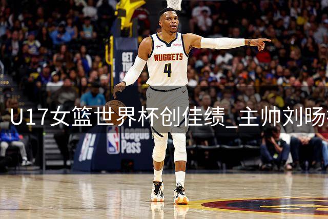 U17女篮世界杯创佳绩 主帅刘旸揭秘团队成长密码
